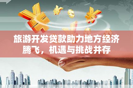 中和旅游开发贷款助力地方经济腾飞，机遇与挑战并存