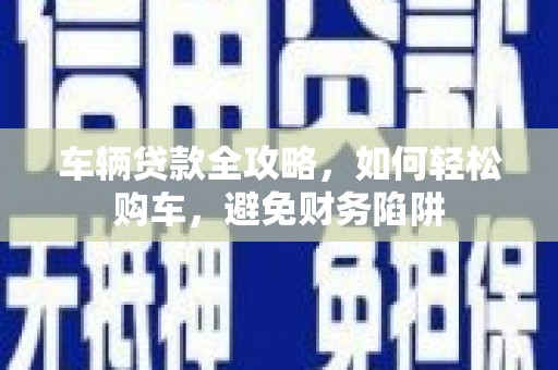 中和车辆贷款全攻略，如何轻松购车，避免财务陷阱